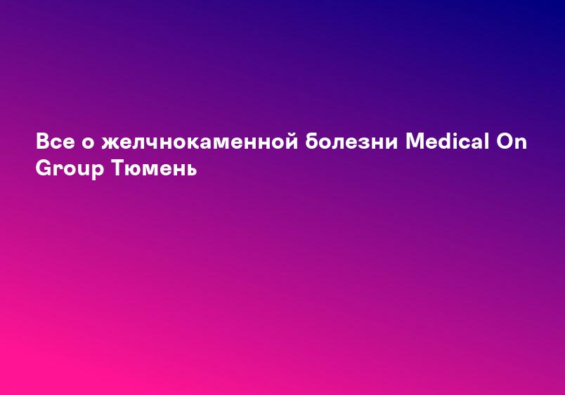 Все о желчнокаменной болезни Medical On Group Тюмень
