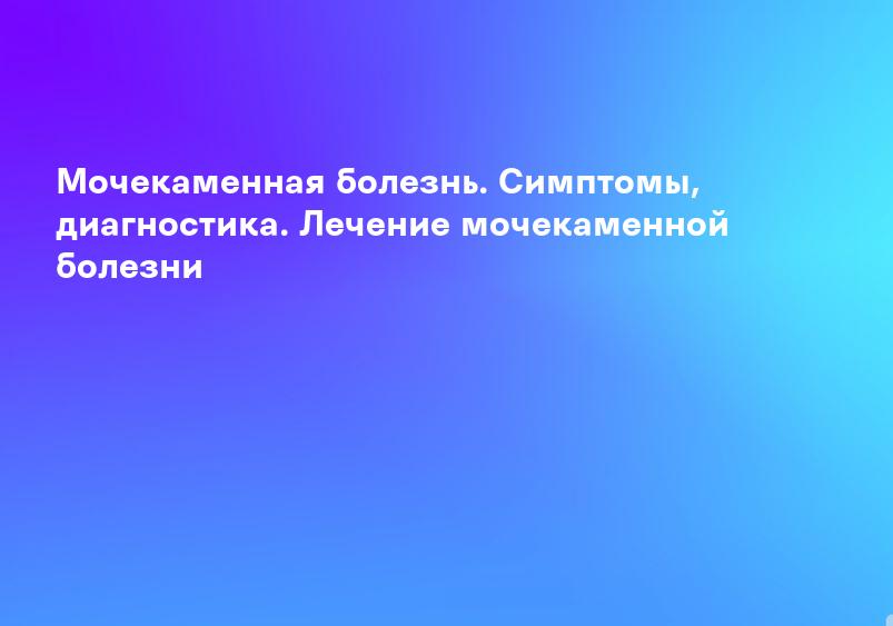 Мочекаменная болезнь - причины, симптомы, диагностика и лечение