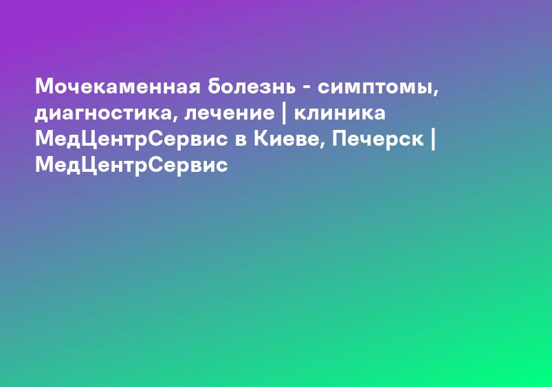 Мочекаменная болезнь - симптомы, диагностика, лечение | клиника МедЦентрСервис в Киеве, Печерск | МедЦентрСервис