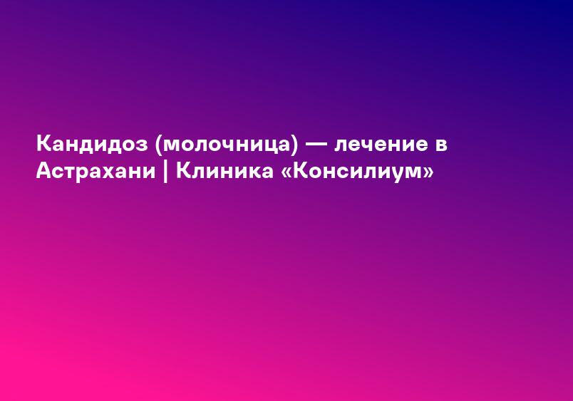 Кандидоз (молочница) — лечение в Астрахани | Клиника «Консилиум»