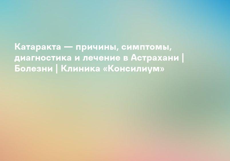 Катаракта — причины, симптомы, диагностика и лечение в Астрахани | Болезни | Клиника «Консилиум»