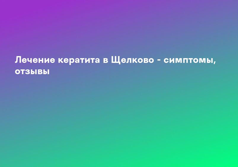 Лечение кератита в Щелково - симптомы, отзывы