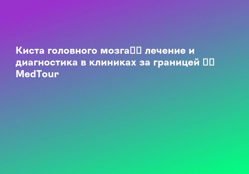 Киста головного мозга】➤ лечение и диагностика в клиниках за границей ⚕️ MedTour