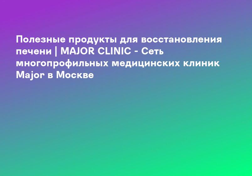 Полезные продукты для восстановления печени | MAJOR CLINIC - Сеть многопрофильных медицинских клиник Major в Москве