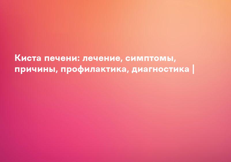 Киста печени: лечение, симптомы, причины, профилактика, диагностика |