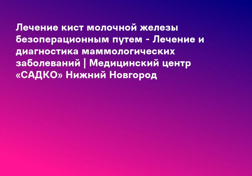 Лечение кист молочной железы безоперационным путем - Лечение и диагностика маммологических заболеваний | Медицинский центр «САДКО» Нижний Новгород