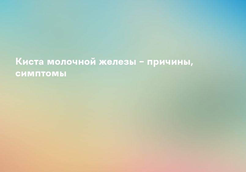 Киста молочной железы – причины, симптомы