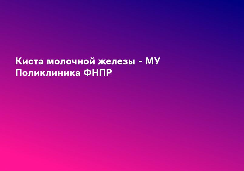 Киста молочной железы - МУ Поликлиника ФНПР