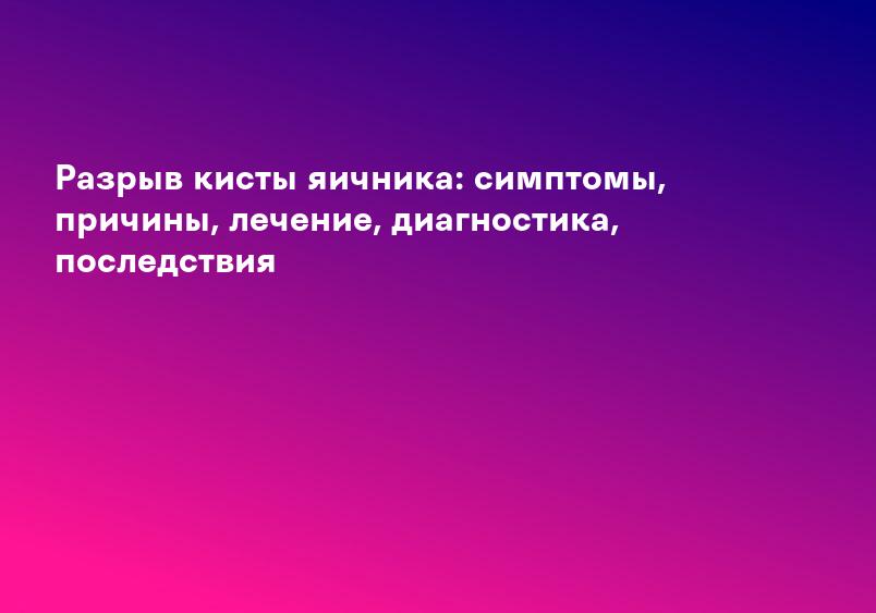 Разрыв кисты яичника: симптомы, причины, лечение, диагностика, последствия