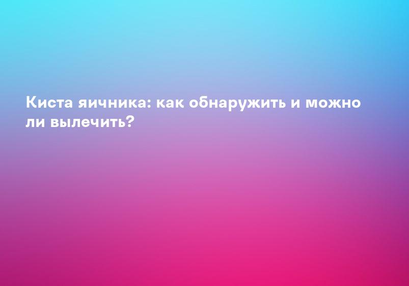 Киста яичника: как обнаружить и можно ли вылечить?