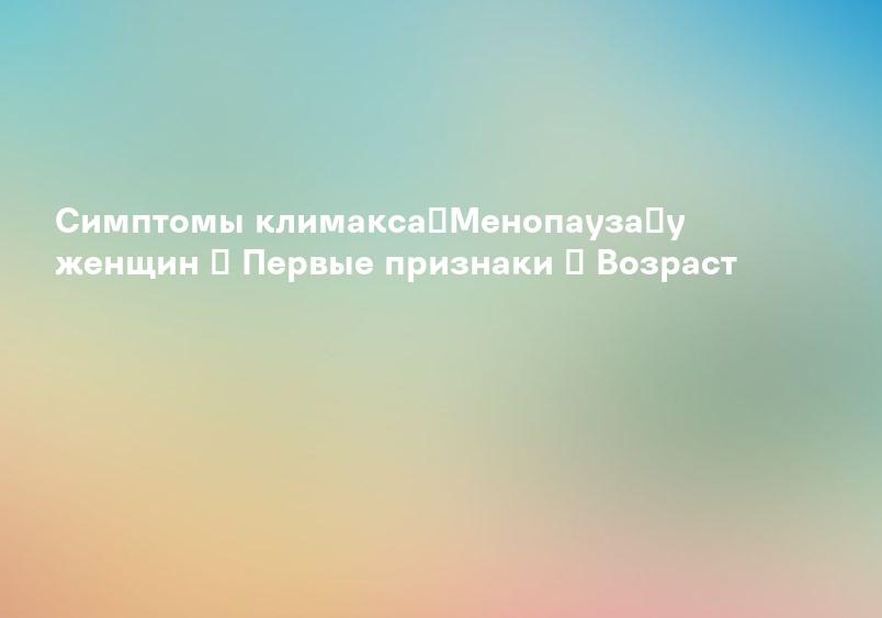 Симптомы климакса【Менопауза】у женщин ➤ Первые признаки ♀ Возраст