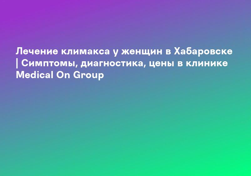 Лечение климакса у женщин в Хабаровске | Симптомы, диагностика, цены в клинике Medical On Group
