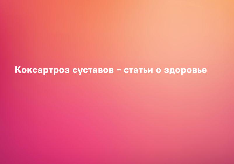Коксартроз суставов – статьи о здоровье