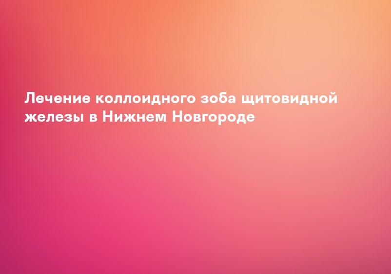Лечение коллоидного зоба щитовидной железы в Нижнем Новгороде