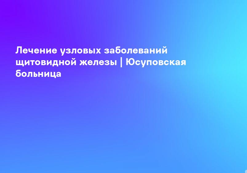Лечение узловых заболеваний щитовидной железы | Юсуповская больница