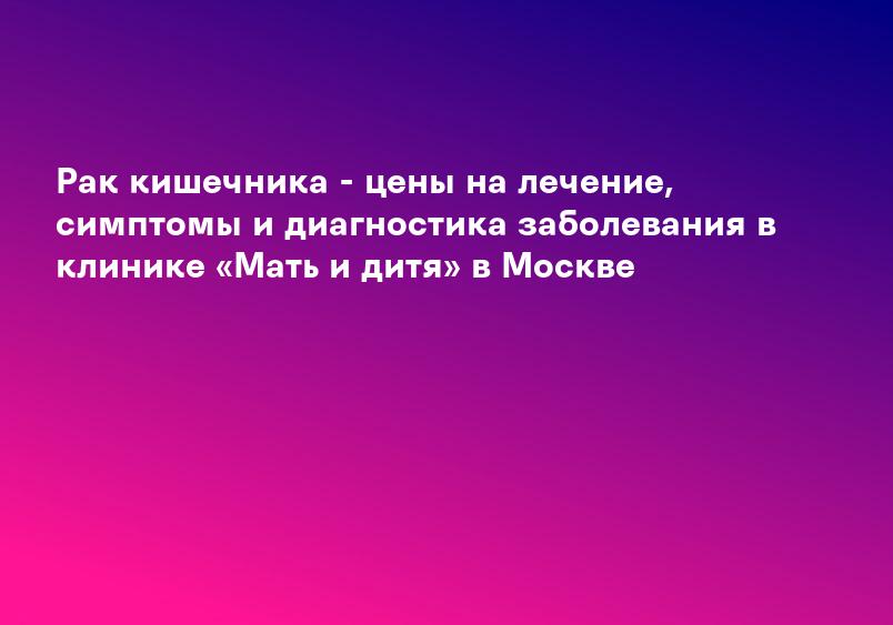 Рак кишечника - цены на лечение, симптомы и диагностика заболевания в клинике «Мать и дитя» в Москве