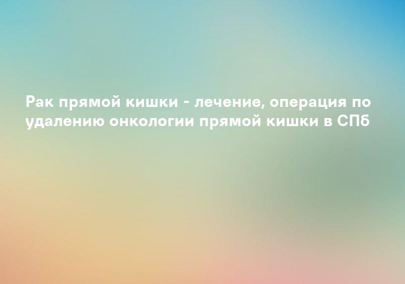 Рак прямой кишки - лечение, операция по удалению онкологии прямой кишки в СПб