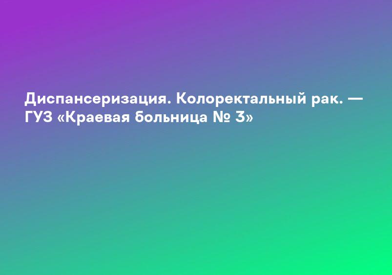 Диспансеризация. Колоректальный рак. — ГУЗ «Краевая больница № 3»