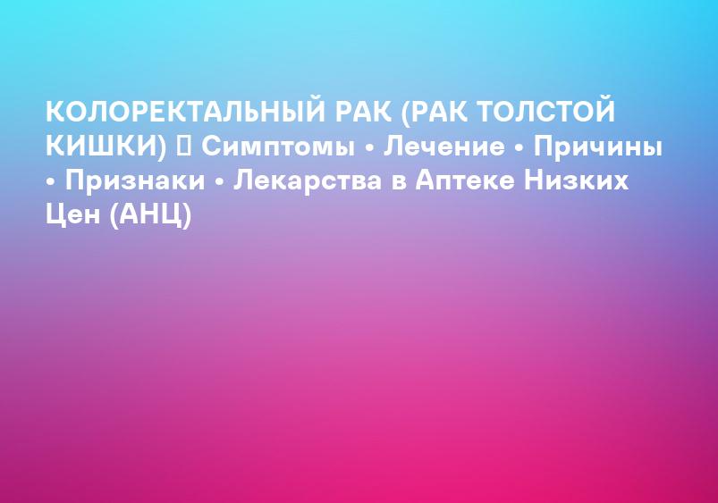 КОЛОРЕКТАЛЬНЫЙ РАК (РАК ТОЛСТОЙ КИШКИ) ᐉ Симптомы • Лечение • Причины • Признаки • Лекарства в Аптеке Низких Цен (АНЦ)