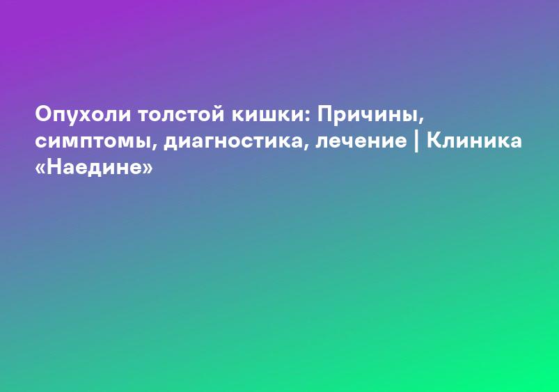 Опухоли толстой кишки: Причины, симптомы, диагностика, лечение | Клиника «Наедине»