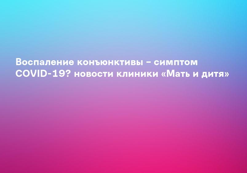 Воспаление конъюнктивы – симптом COVID-19? новости клиники «Мать и дитя»