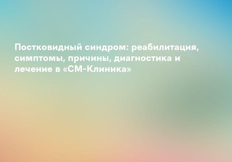 Постковидный синдром: реабилитация, симптомы, причины, диагностика и лечение в «СМ-Клиника»