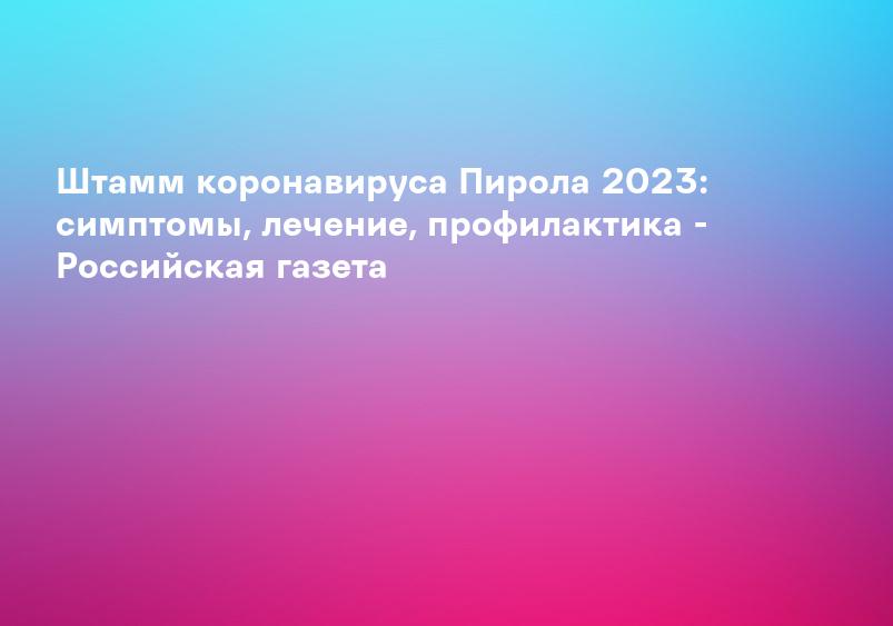 Штамм коронавируса Пирола 2023: симптомы, лечение, профилактика - Российская газета