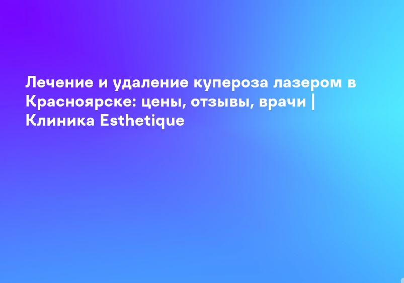 Лечение и удаление купероза лазером в Красноярске: цены, отзывы, врачи | Клиника Esthetique