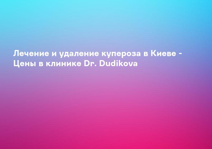 Лечение и удаление купероза в Киеве - Цены в клинике Dr. Dudikova