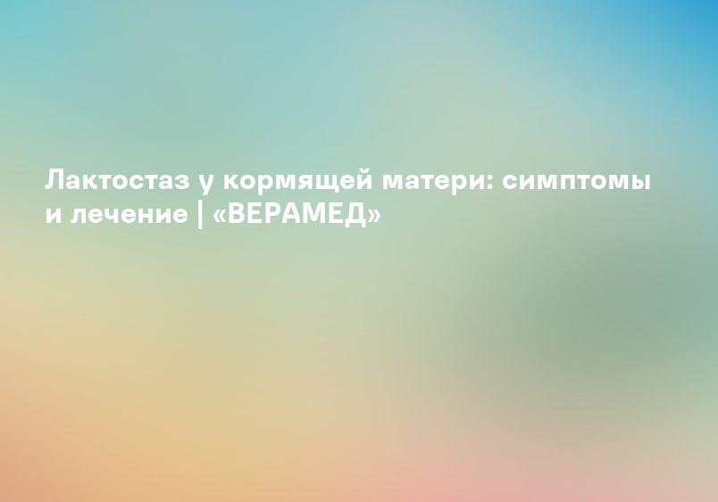 Лактостаз у кормящей матери: симптомы и лечение | «ВЕРАМЕД»