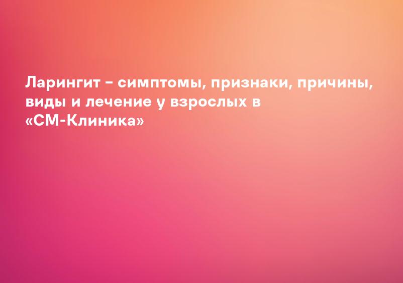 Ларингит – симптомы, признаки, причины, виды и лечение у взрослых в «СМ-Клиника»