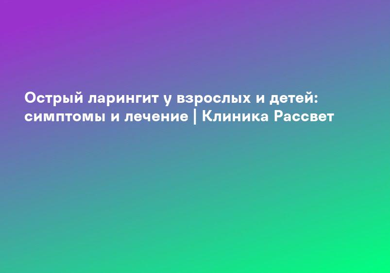 Острый ларингит у взрослых и детей: симптомы и лечение | Клиника Рассвет
