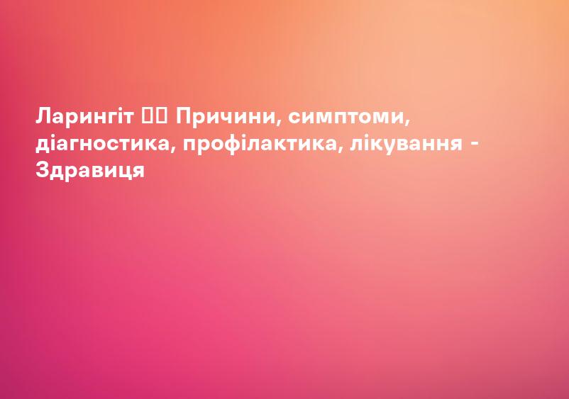 Ларингіт ✔️ Причини, симптоми, діагностика, профілактика, лікування - Здравиця