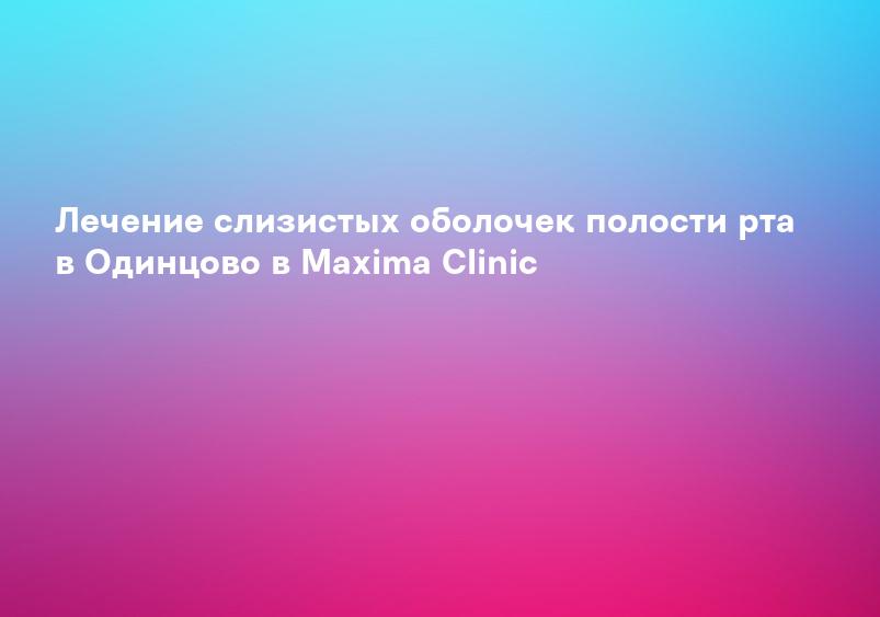 Лечение слизистых оболочек полости рта в Одинцово в Maxima Clinic