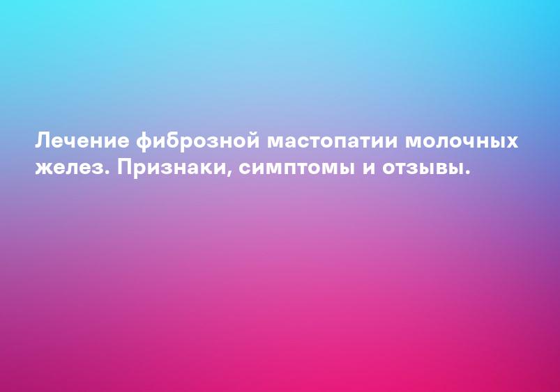 Лечение фиброзной мастопатии молочных желез. Признаки, симптомы и отзывы.