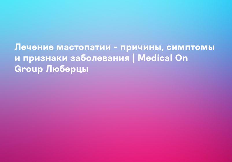 Лечение мастопатии - причины, симптомы и признаки заболевания | Medical On Group Люберцы