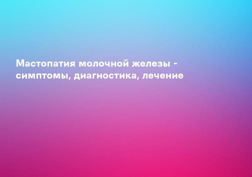 Мастопатия молочной железы - симптомы, диагностика, лечение