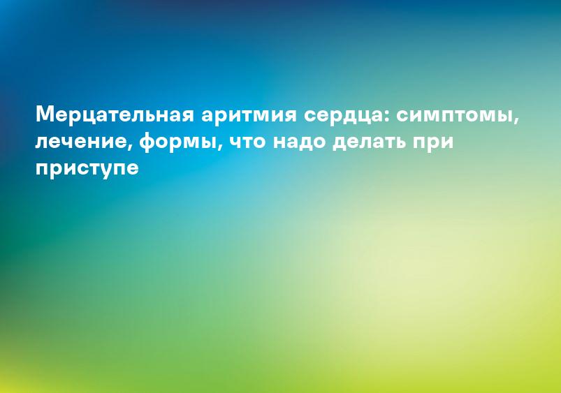 Мерцательная аритмия сердца: симптомы, лечение, формы, что надо делать при приступе