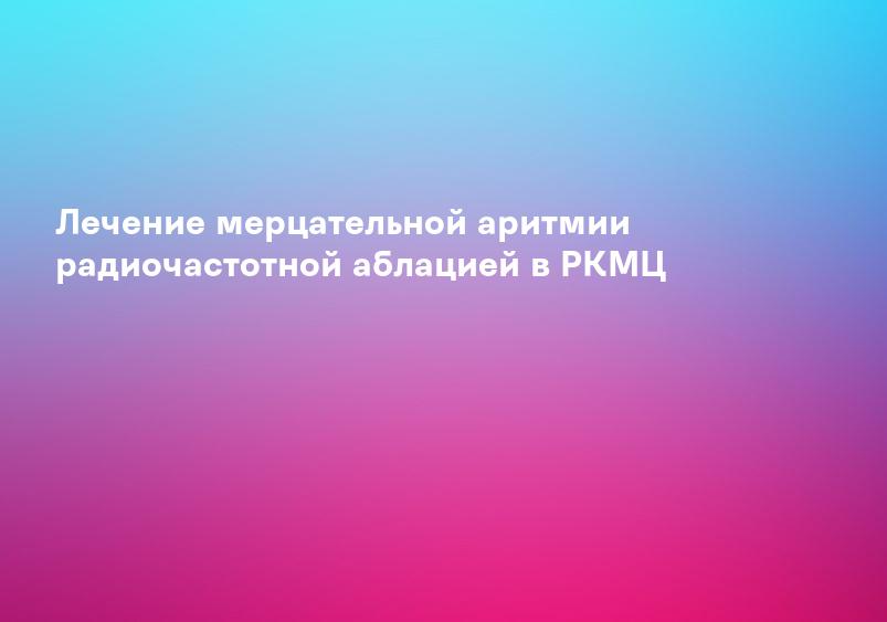 Лечение мерцательной аритмии радиочастотной аблацией в РКМЦ