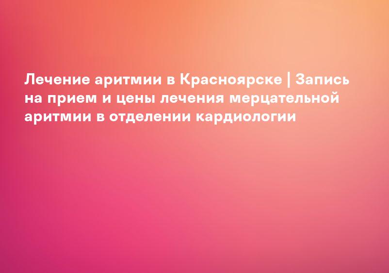 Лечение аритмии в Красноярске | Запись на прием и цены лечения мерцательной аритмии в отделении кардиологии