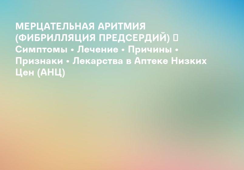 МЕРЦАТЕЛЬНАЯ АРИТМИЯ (ФИБРИЛЛЯЦИЯ ПРЕДСЕРДИЙ) ᐉ Симптомы • Лечение • Причины • Признаки • Лекарства в Аптеке Низких Цен (АНЦ)