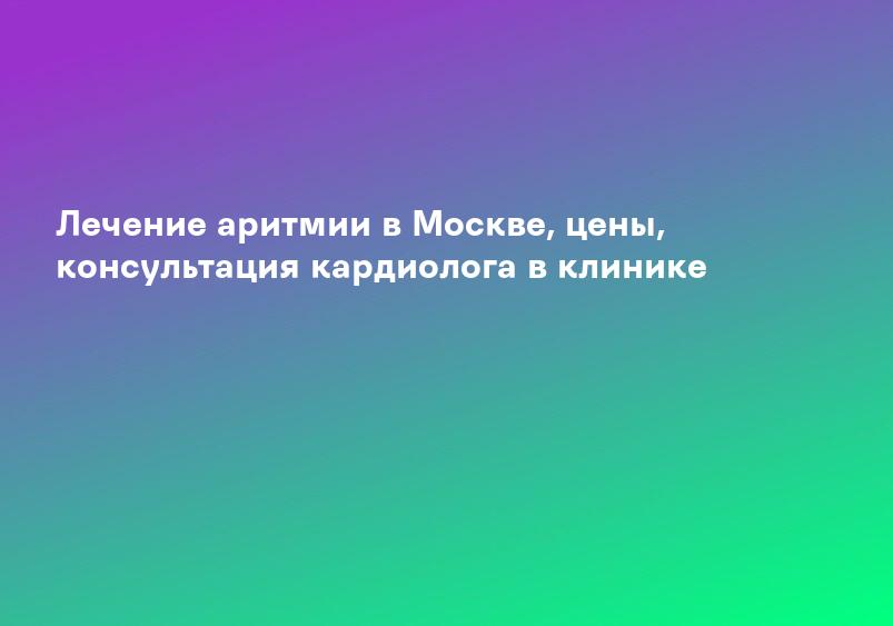 Лечение аритмии в Москве, цены, консультация кардиолога в клинике