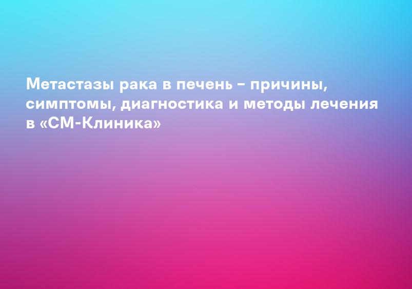 Метастазы рака в печень – причины, симптомы, диагностика и методы лечения в «СМ-Клиника»