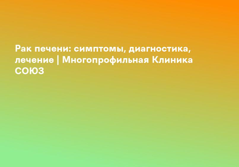 Рак печени: симптомы, диагностика, лечение | Многопрофильная Клиника СОЮЗ