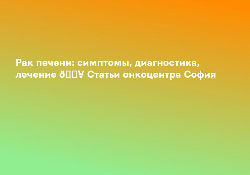 Рак печени: симптомы, диагностика, лечение 🏥 Статьи онкоцентра София