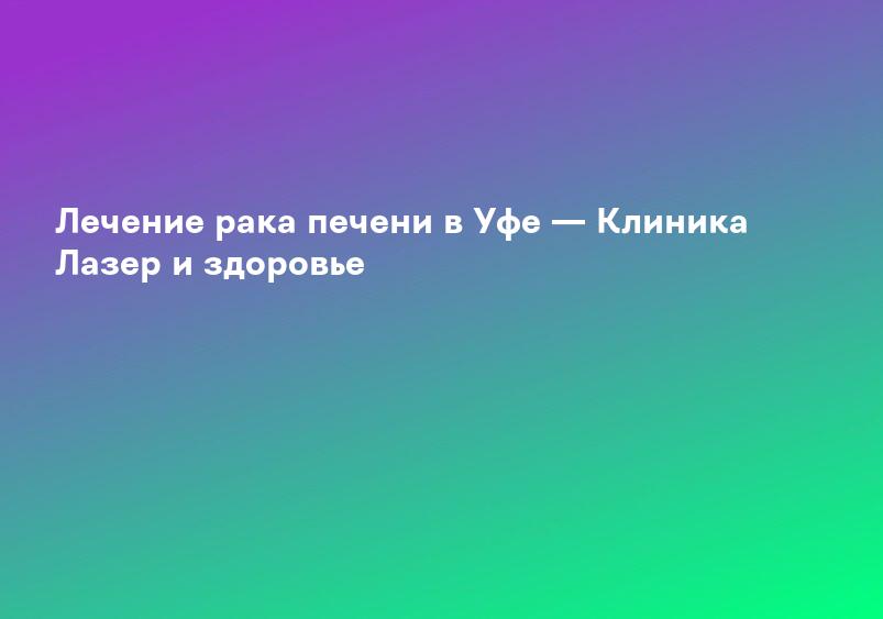 Лечение рака печени в Уфе — Клиника Лазер и здоровье
