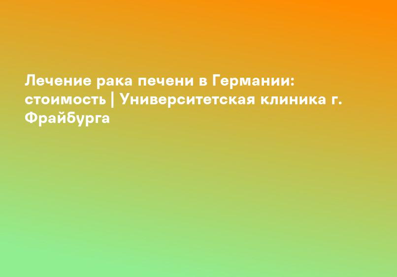Лечение рака печени в Германии: стоимость | Университетская клиника г. Фрайбурга