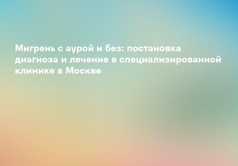 Мигрень с аурой и без: постановка диагноза и лечение в специализированной клинике в Москве