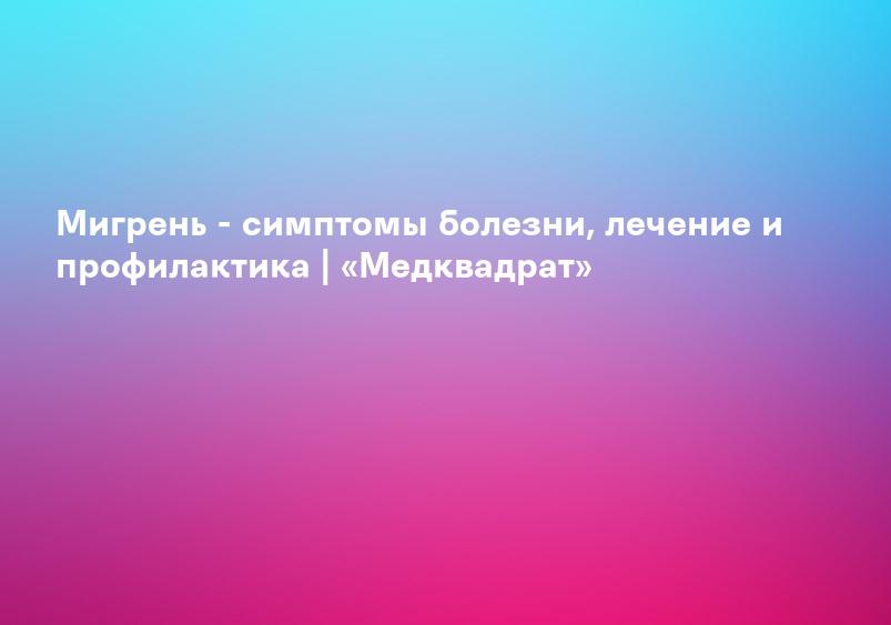 Мигрень - симптомы болезни, лечение и профилактика | «Медквадрат»