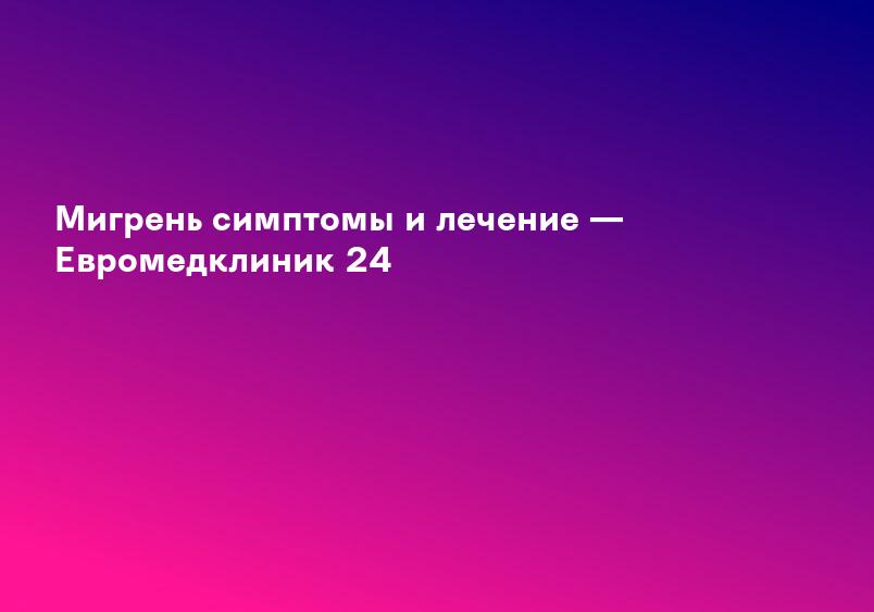 Мигрень симптомы и лечение — Евромедклиник 24